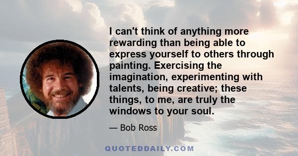 I can't think of anything more rewarding than being able to express yourself to others through painting. Exercising the imagination, experimenting with talents, being creative; these things, to me, are truly the windows 