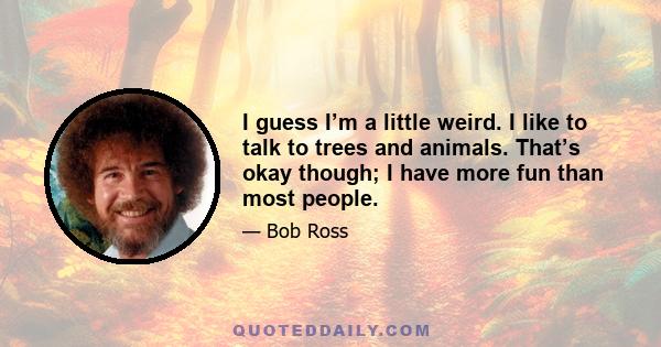 I guess I’m a little weird. I like to talk to trees and animals. That’s okay though; I have more fun than most people.