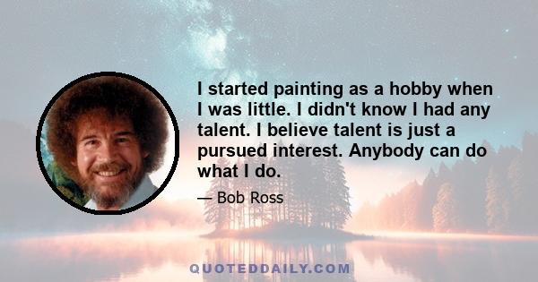 I started painting as a hobby when I was little. I didn't know I had any talent. I believe talent is just a pursued interest. Anybody can do what I do.