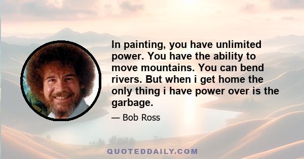 In painting, you have unlimited power. You have the ability to move mountains. You can bend rivers. But when i get home the only thing i have power over is the garbage.