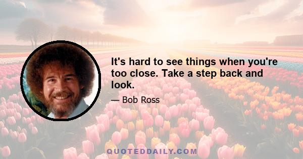 It's hard to see things when you're too close. Take a step back and look.