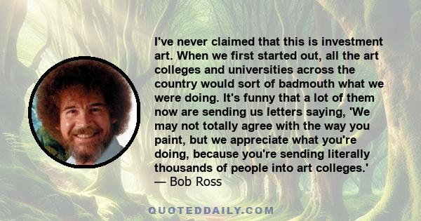 I've never claimed that this is investment art. When we first started out, all the art colleges and universities across the country would sort of badmouth what we were doing. It's funny that a lot of them now are