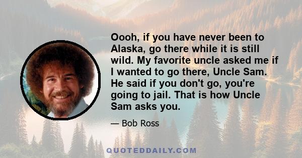 Oooh, if you have never been to Alaska, go there while it is still wild. My favorite uncle asked me if I wanted to go there, Uncle Sam. He said if you don't go, you're going to jail. That is how Uncle Sam asks you.