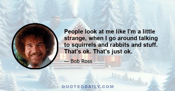 People look at me like I'm a little strange, when I go around talking to squirrels and rabbits and stuff. That's ok. That's just ok.