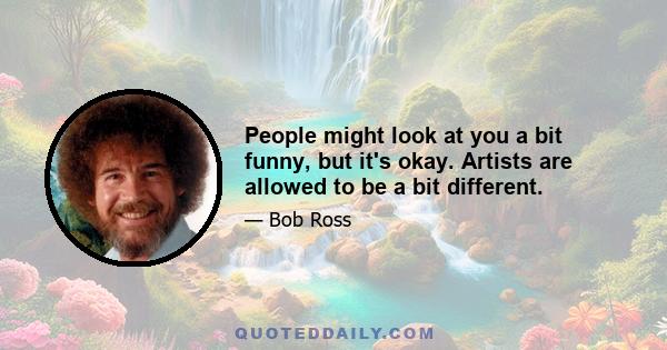 People might look at you a bit funny, but it's okay. Artists are allowed to be a bit different.