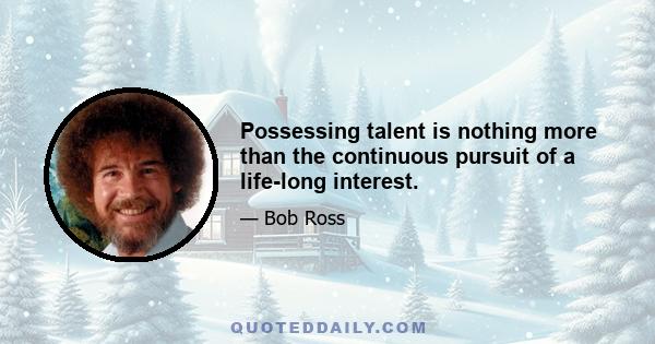 Possessing talent is nothing more than the continuous pursuit of a life-long interest.