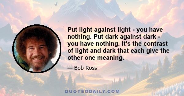 Put light against light - you have nothing. Put dark against dark - you have nothing. It's the contrast of light and dark that each give the other one meaning.