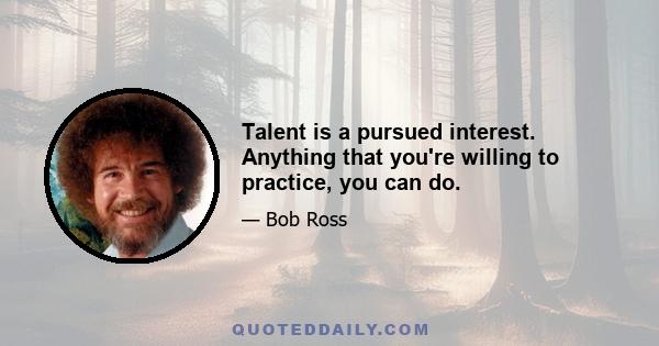 Talent is a pursued interest. Anything that you're willing to practice, you can do.