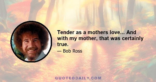 Tender as a mothers love... And with my mother, that was certainly true.