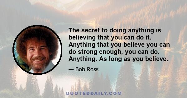 The secret to doing anything is believing that you can do it. Anything that you believe you can do strong enough, you can do. Anything. As long as you believe.