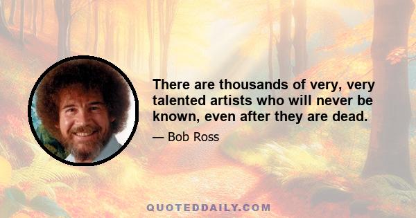 There are thousands of very, very talented artists who will never be known, even after they are dead.