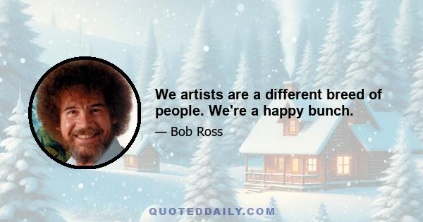 We artists are a different breed of people. We're a happy bunch.