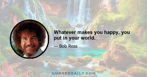 Whatever makes you happy, you put in your world.