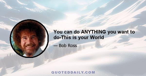 You can do ANYTHING you want to do-This is your World