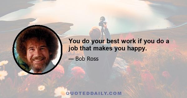 You do your best work if you do a job that makes you happy.