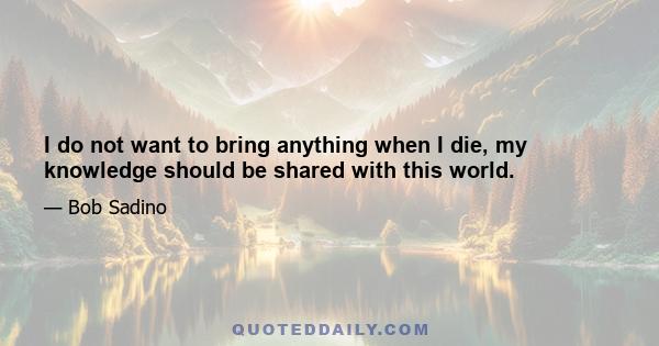 I do not want to bring anything when I die, my knowledge should be shared with this world.