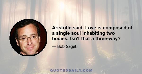 Aristotle said, Love is composed of a single soul inhabiting two bodies. Isn't that a three-way?