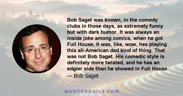 Bob Saget was known, in the comedy clubs in those days, as extremely funny but with dark humor. It was always an inside joke among comics, when he got Full House, it was, like, wow, hes playing this all-American dad