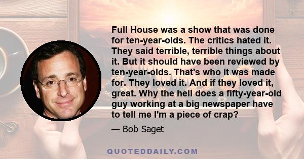 Full House was a show that was done for ten-year-olds. The critics hated it. They said terrible, terrible things about it. But it should have been reviewed by ten-year-olds. That's who it was made for. They loved it.