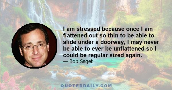 I am stressed because once I am flattened out so thin to be able to slide under a doorway, I may never be able to ever be unflattened so I could be regular sized again.