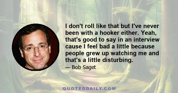 I don't roll like that but I've never been with a hooker either. Yeah, that's good to say in an interview cause I feel bad a little because people grew up watching me and that's a little disturbing.