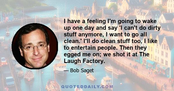 I have a feeling I'm going to wake up one day and say 'I can't do dirty stuff anymore, I want to go all clean.' I'll do clean stuff too, I like to entertain people. Then they egged me on; we shot it at The Laugh Factory.