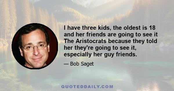 I have three kids, the oldest is 18 and her friends are going to see it The Aristocrats because they told her they're going to see it, especially her guy friends.