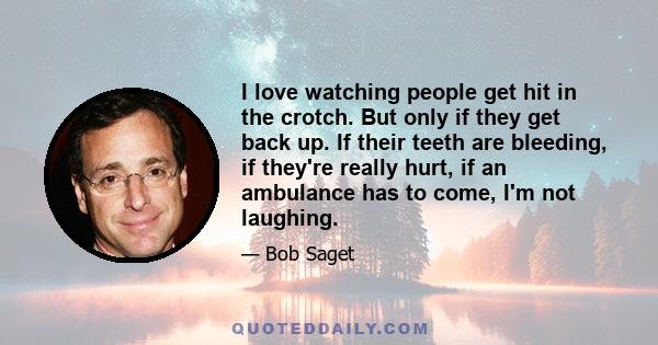 I love watching people get hit in the crotch. But only if they get back up. If their teeth are bleeding, if they're really hurt, if an ambulance has to come, I'm not laughing.