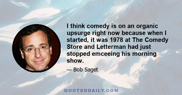 I think comedy is on an organic upsurge right now because when I started, it was 1978 at The Comedy Store and Letterman had just stopped emceeing his morning show.