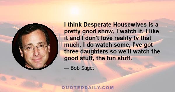 I think Desperate Housewives is a pretty good show, I watch it, I like it and I don't love reality tv that much. I do watch some, I've got three daughters so we'll watch the good stuff, the fun stuff.