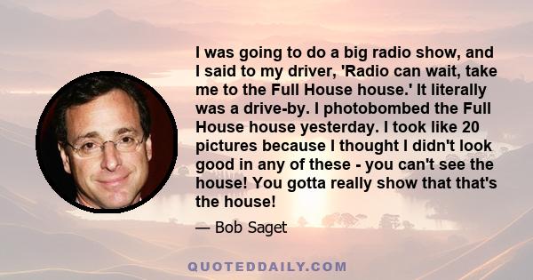 I was going to do a big radio show, and I said to my driver, 'Radio can wait, take me to the Full House house.' It literally was a drive-by. I photobombed the Full House house yesterday. I took like 20 pictures because