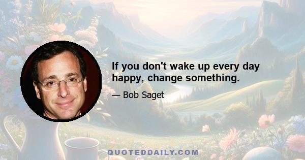 If you don't wake up every day happy, change something.