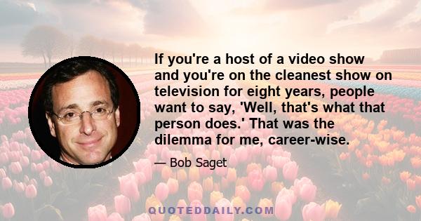 If you're a host of a video show and you're on the cleanest show on television for eight years, people want to say, 'Well, that's what that person does.' That was the dilemma for me, career-wise.