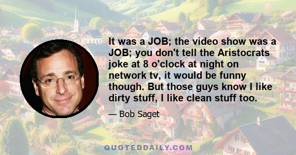 It was a JOB; the video show was a JOB; you don't tell the Aristocrats joke at 8 o'clock at night on network tv, it would be funny though. But those guys know I like dirty stuff, I like clean stuff too.