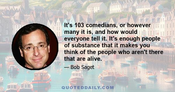 It's 103 comedians, or however many it is, and how would everyone tell it. It's enough people of substance that it makes you think of the people who aren't there that are alive.