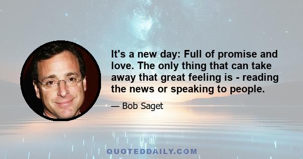 It's a new day: Full of promise and love. The only thing that can take away that great feeling is - reading the news or speaking to people.