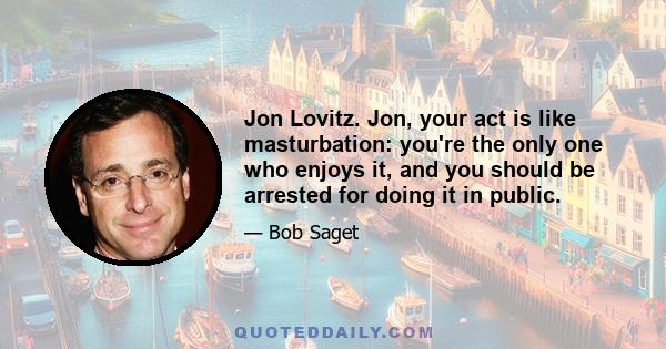 Jon Lovitz. Jon, your act is like masturbation: you're the only one who enjoys it, and you should be arrested for doing it in public.