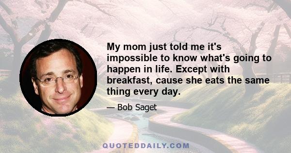 My mom just told me it's impossible to know what's going to happen in life. Except with breakfast, cause she eats the same thing every day.