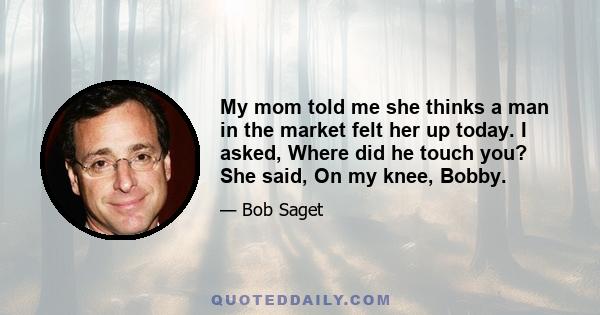 My mom told me she thinks a man in the market felt her up today. I asked, Where did he touch you? She said, On my knee, Bobby.