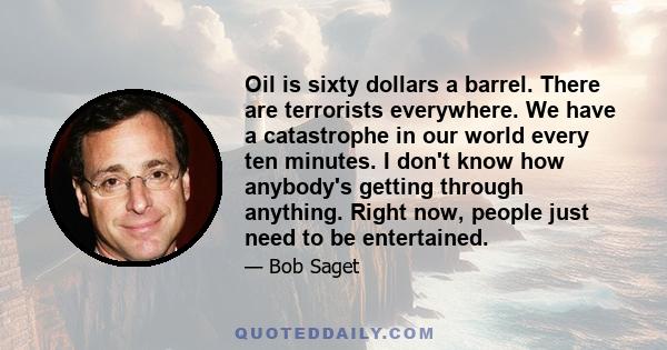 Oil is sixty dollars a barrel. There are terrorists everywhere. We have a catastrophe in our world every ten minutes. I don't know how anybody's getting through anything. Right now, people just need to be entertained.