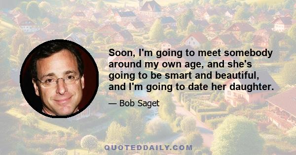 Soon, I'm going to meet somebody around my own age, and she's going to be smart and beautiful, and I'm going to date her daughter.