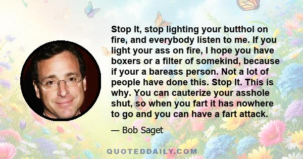 Stop It, stop lighting your butthol on fire, and everybody listen to me. If you light your ass on fire, I hope you have boxers or a filter of somekind, because if your a bareass person. Not a lot of people have done