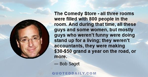 The Comedy Store - all three rooms were filled with 800 people in the room. And during that time, all these guys and some women, but mostly guys who weren't funny were doing stand up for a living; they weren't