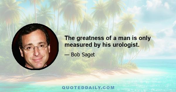 The greatness of a man is only measured by his urologist.