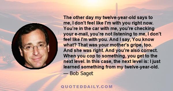 The other day my twelve-year-old says to me, I don't feel like I'm with you right now. You're in the car with me, you're checking your e-mail, you're not listening to me, I don't feel like I'm with you. And I say, You