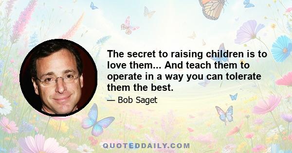 The secret to raising children is to love them... And teach them to operate in a way you can tolerate them the best.