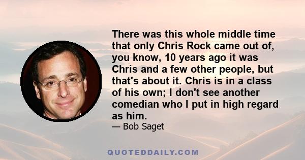 There was this whole middle time that only Chris Rock came out of, you know, 10 years ago it was Chris and a few other people, but that's about it. Chris is in a class of his own; I don't see another comedian who I put