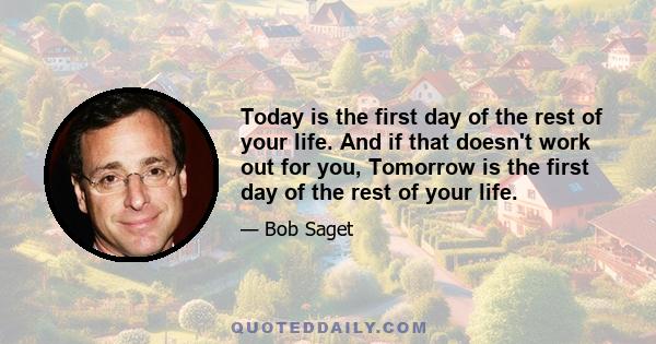 Today is the first day of the rest of your life. And if that doesn't work out for you, Tomorrow is the first day of the rest of your life.