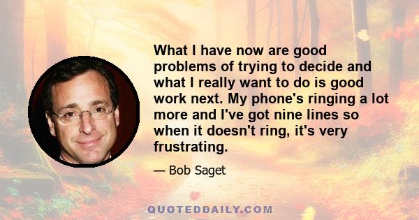 What I have now are good problems of trying to decide and what I really want to do is good work next. My phone's ringing a lot more and I've got nine lines so when it doesn't ring, it's very frustrating.