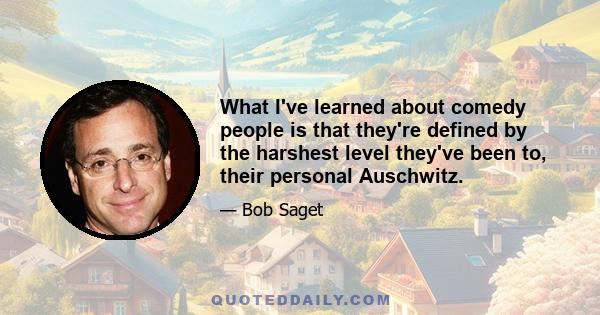 What I've learned about comedy people is that they're defined by the harshest level they've been to, their personal Auschwitz.